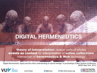 Lora Aroyo @laroyo http://lora-aroyo.org
DIGITAL HERMENEUTICS
theory of interpretation: relation parts of wholes
events as context for interpretation of online collections
intersection of hermeneutics & Web technology
“Digital Hermeneutics: Agora and the online understanding of cultural heritage” In proceedings of Web Science Conference,
(ACM: New York, 2011)
 