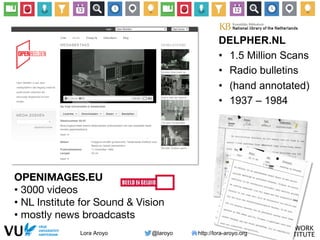 Lora Aroyo @laroyo http://lora-aroyo.org
OPENIMAGES.EU
• 3000 videos 
• NL Institute for Sound & Vision
• mostly news broadcasts
DELPHER.NL
•  1.5 Million Scans
•  Radio bulletins
•  (hand annotated)
•  1937 – 1984
 