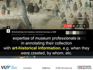 Lora Aroyo @laroyo http://lora-aroyo.org
expertise of museum professionals is
in annotating their collection
with art-historical information, e.g. when they
were created, by whom, etc.
 