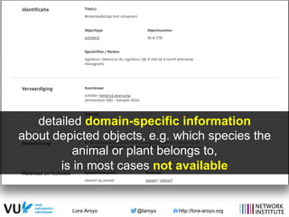 Lora Aroyo @laroyo http://lora-aroyo.org
detailed domain-specific information
about depicted objects, e.g. which species the
animal or plant belongs to,
is in most cases not available
 