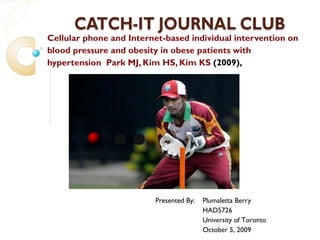 Cellular phone and Internet-based individual intervention on
blood pressure and obesity in obese patients with
hypertension Park MJ, Kim HS, Kim KS (2009),
 Click to edit Master subtitle style




                         Presented By:   Plumaletta Berry
                                         HAD5726
                                         University of Toronto
                                         October 5, 2009
 