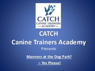 CATCH
Canine Trainers Academy
Presents
Manners at the Dog Park?
– Yes Please!
 