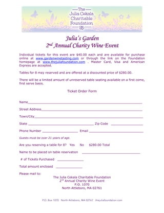 Julia’s Garden
                  2nd Annual Charity Wine Event
Individual tickets for this event are $40.00 each and are available for purchase
online at www.gardenwinetasting.com or through the link on the Foundation
homepage at www.thejuliafoundation.com . Master Card, Visa and American
Express are accepted.

Tables for 8 may reserved and are offered at a discounted price of $280.00.

There will be a limited amount of unreserved table seating available on a first come,
first serve basis.

                                   Ticket Order Form


Name_____________________________________________________________

Street Address______________________________________________________

Town/City__________________________________________________________

State ___________________________________ Zip Code               _________________

Phone Number ___________________ Email _____________________________

Guests must be over 21 years of age.

Are you reserving a table for 8?    Yes   No   $280.00 Total

Name to be placed on table reservation     _______________________________

# of Tickets Purchased    ______________

Total amount enclosed    ______________

Please mail to:
                        The Julia Cekala Charitable Foundation
                            2nd Annual Charity Wine Event
                                      P.O. 1070
                              North Attleboro, MA 02761
 
