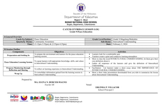 Bugao, Bagamanoc, Catanduanes
Bugao, Bagamanoc, Catanduanes
Email Address: 302076@deped.gov.ph
Republic of the Philippines
Department of Education
Region V - Bicol
BUGAO NATIONAL HIGH SCHOOL
Bugao, Bagamanoc, Catanduanes
CATCH-UP FRIDAY LESSON LOG
Grade 9-Peace Education
I-General Overview
Catch-Up Subject: Peace Education Grade Level/Section: Grade 9-Magalang/Mahinhin
Quarterly Theme: Community Awareness Sub-theme: Intercultural Understanding
Time: (3:15pm-3:55pm) & (3:55pm-4:35pm) Date: February 2, 2024
Prepared by:
MA. ELENA N. HERCER-MAGNO
Teacher III Noted:
ERLINDA P. VILLACOR
School Principal I
II-Session Outline
Components Objectives Activities
Preparation and Settling In
To prepare the environment and learners for the peace education
learning session.
 Learners look for a comfortable spot.
 Teachers create a quiet and conducive learning atmosphere
Peace Education Learning Session
To equip learners with appropriate knowledge, skills, and values
in Intercultural Understanding
 Show in class the word INTERCULTURAL UNDERSTANDING, let them give their
own definition about it.
 Gather all responses of the learners and give the definition of Intercultural
Understanding.
Progress Monitoring through
Reflection and Sharing
To reflect on learning experience in Intercultural Understanding
 Facilitation: Let learners make a short essay about THE IMPORTANCE OF
INTERCULRURAL UNDERSTANDING.
Wrap Up
To consolidate information gained from the learning session in
Intercultural Understanding
 Show a short video presentation downloaded from you tube to summarize the lesson
about Intercultural Understanding.
 