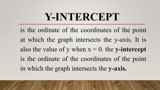 Y-INTERCEPT
is the ordinate of the coordinates of the point
at which the graph intersects the y-axis. It is
also the value of y when x = 0. the y-intercept
is the ordinate of the coordinates of the point
in which the graph intersects the y-axis.
 