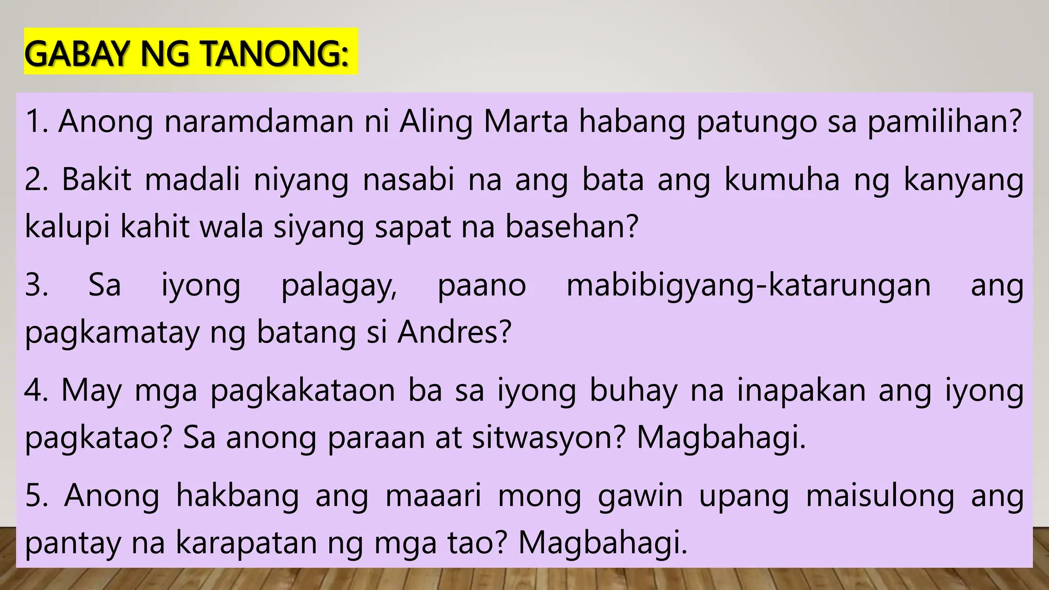 GABAY NG TANONG:
1. Anong naramdaman ni Aling Marta habang patungo sa pamilihan?
2. Bakit madali niyang nasabi na ang bata ang kumuha ng kanyang
kalupi kahit wala siyang sapat na basehan?
3. Sa iyong palagay, paano mabibigyang-katarungan ang
pagkamatay ng batang si Andres?
4. May mga pagkakataon ba sa iyong buhay na inapakan ang iyong
pagkatao? Sa anong paraan at sitwasyon? Magbahagi.
5. Anong hakbang ang maaari mong gawin upang maisulong ang
pantay na karapatan ng mga tao? Magbahagi.