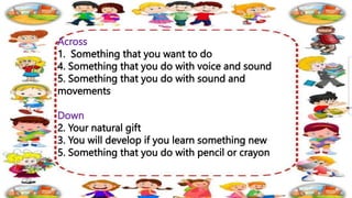 Across
1. Something that you want to do
4. Something that you do with voice and sound
5. Something that you do with sound and
movements
Down
2. Your natural gift
3. You will develop if you learn something new
5. Something that you do with pencil or crayon
 