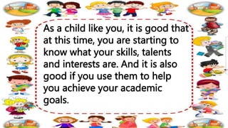 As a child like you, it is good that
at this time, you are starting to
know what your skills, talents
and interests are. And it is also
good if you use them to help
you achieve your academic
goals.
 