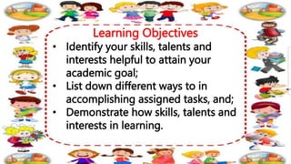 Learning Objectives
• Identify your skills, talents and
interests helpful to attain your
academic goal;
• List down different ways to in
accomplishing assigned tasks, and;
• Demonstrate how skills, talents and
interests in learning.
 