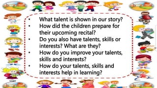 • What talent is shown in our story?
• How did the children prepare for
their upcoming recital?
• Do you also have talents, skills or
interests? What are they?
• How do you improve your talents,
skills and interests?
• How do your talents, skills and
interests help in learning?
 