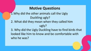 Motive Questions
1.Why did the other animals call the Ugly
Duckling ugly?
2. What did they mean when they called him
ugly?
3. Why did the Ugly Duckling have to find birds that
looked like him to know and be comfortable with
who he was?
 