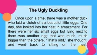 The Ugly Duckling
Once upon a time, there was a mother duck
who laid a clutch of six beautiful little eggs. One
day, she looked into her nest in amazement. For
there were her six small eggs but lying next to
them was another egg that was much, much
bigger than the others. “That’s odd,” she thought,
and went back to sitting on the nest.
 