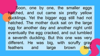 Soon, one by one, the smaller eggs
hatched, and out came six pretty yellow
ducklings. Yet the bigger egg still had not
hatched. The mother duck sat on the large
egg for another day and another night until
eventually the egg cracked, and out tumbled
a seventh duckling. But this one was very
different. He was big, with scruffy gray
feathers and large brown feet.
 