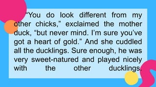 “You do look different from my
other chicks,” exclaimed the mother
duck, “but never mind. I’m sure you’ve
got a heart of gold.” And she cuddled
all the ducklings. Sure enough, he was
very sweet-natured and played nicely
with the other ducklings.
 