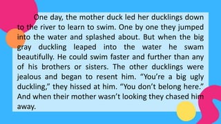 One day, the mother duck led her ducklings down
to the river to learn to swim. One by one they jumped
into the water and splashed about. But when the big
gray duckling leaped into the water he swam
beautifully. He could swim faster and further than any
of his brothers or sisters. The other ducklings were
jealous and began to resent him. “You’re a big ugly
duckling,” they hissed at him. “You don’t belong here.”
And when their mother wasn’t looking they chased him
away.
 