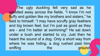 The ugly duckling felt very sad as he
waddled away across the fields. “I know I’m not
fluffy and golden like my brothers and sisters,” he
said to himself. “I may have scruffy gray feathers
and big brown feet, but I’m just as good as they
are - and I’m better at swimming!” He sat down
under a bush and started to cry. Just then he
heard the sound of a dog. Only a short way from
where he was hiding, a dog rushed past him,
sniffing the ground.
 