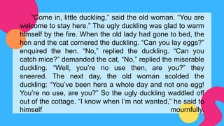 “Come in, little duckling,” said the old woman. “You are
welcome to stay here.” The ugly duckling was glad to warm
himself by the fire. When the old lady had gone to bed, the
hen and the cat cornered the duckling. “Can you lay eggs?”
enquired the hen. “No,” replied the duckling. “Can you
catch mice?” demanded the cat. “No,” replied the miserable
duckling. “Well, you’re no use then, are you?” they
sneered. The next day, the old woman scolded the
duckling: “You’ve been here a whole day and not one egg!
You’re no use, are you?” So the ugly duckling waddled off
out of the cottage. “I know when I’m not wanted,” he said to
himself mournfully.
 
