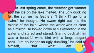 At last spring came, the weather got warmer
and the ice on the lake melted. The ugly duckling
felt the sun on his feathers. “I think I’ll go for a
swim,” he thought. He swam right out into the
middle of the lake, where the water was as clear
as a mirror. He looked down at his reflection in the
water and stared and stared. Staring back at him
was a beautiful white bird with a long, elegant
neck. “I’m no longer an ugly duckling,” he said to
himself, “but what am I?”
 
