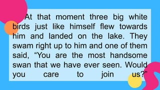 At that moment three big white
birds just like himself flew towards
him and landed on the lake. They
swam right up to him and one of them
said, “You are the most handsome
swan that we have ever seen. Would
you care to join us?”
 