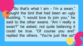 “So that’s what I am - I’m a swan,”
thought the bird that had been an ugly
duckling. “I would love to join you,” he
said to the other swans. “Am I really a
swan?” he asked, not quite believing it
could be true. “Of course you are!”
replied the others. “You’re just like us!”
 