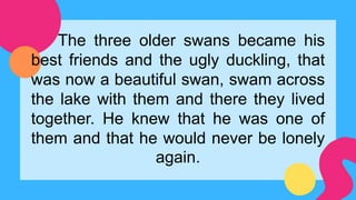 The three older swans became his
best friends and the ugly duckling, that
was now a beautiful swan, swam across
the lake with them and there they lived
together. He knew that he was one of
them and that he would never be lonely
again.
 