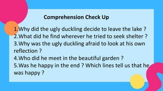 Comprehension Check Up
1.Why did the ugly duckling decide to leave the lake ?
2.What did he find wherever he tried to seek shelter ?
3.Why was the ugly duckling afraid to look at his own
reflection ?
4.Who did he meet in the beautiful garden ?
5.Was he happy in the end ? Which lines tell us that he
was happy ?
 