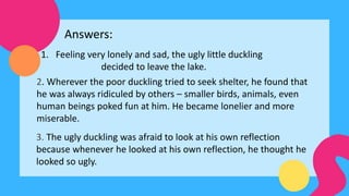 1. Feeling very lonely and sad, the ugly little duckling
decided to leave the lake.
Answers:
2. Wherever the poor duckling tried to seek shelter, he found that
he was always ridiculed by others – smaller birds, animals, even
human beings poked fun at him. He became lonelier and more
miserable.
3. The ugly duckling was afraid to look at his own reflection
because whenever he looked at his own reflection, he thought he
looked so ugly.
 