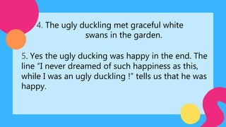 4. The ugly duckling met graceful white
swans in the garden.
5. Yes the ugly ducking was happy in the end. The
line “I never dreamed of such happiness as this,
while I was an ugly duckling !” tells us that he was
happy.
 