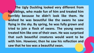 The Ugly Duckling looked very different from
his siblings, who made fun of him and treated him
horribly because he didn’t look like them. He
wished he was beautiful like the swans he saw
flying in the sky. By spring, he was fully grown and
tried to join a flock of swans. The young swans
treated him like one of their own. He was surprised
that such beautiful creatures would want to be
with him. However, then he saw his reflection and
saw that he too was a beautiful swan.
 