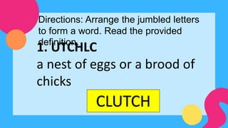 Directions: Arrange the jumbled letters
to form a word. Read the provided
definition.
1. UTCHLC
a nest of eggs or a brood of
chicks
CLUTCH
 