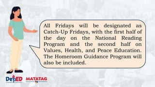 DEPARTMENT OF EDUCATION
All Fridays will be designated as
Catch-Up Fridays, with the first half of
the day on the National Reading
Program and the second half on
Values, Health, and Peace Education.
The Homeroom Guidance Program will
also be included.
 
