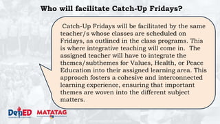 DEPARTMENT OF EDUCATION
Who will facilitate Catch-Up Fridays?
Catch-Up Fridays will be facilitated by the same
teacher/s whose classes are scheduled on
Fridays, as outlined in the class programs. This
is where integrative teaching will come in. The
assigned teacher will have to integrate the
themes/subthemes for Values, Health, or Peace
Education into their assigned learning area. This
approach fosters a cohesive and interconnected
learning experience, ensuring that important
themes are woven into the different subject
matters.
 