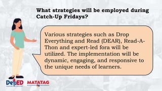 DEPARTMENT OF EDUCATION
What strategies will be employed during
Catch-Up Fridays?
Various strategies such as Drop
Everything and Read (DEAR), Read-A-
Thon and expert-led fora will be
utilized. The implementation will be
dynamic, engaging, and responsive to
the unique needs of learners.
 