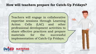 DEPARTMENT OF EDUCATION
How will teachers prepare for Catch-Up Fridays?
Teachers will engage in collaborative
expertise sessions through Learning
Action Cells (LAC) and other
professional development activities to
share effective practices and prepare
materials for the successful
implementation of Catch-Up Fridays.
 