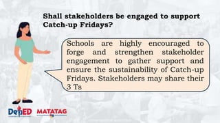 DEPARTMENT OF EDUCATION
Shall stakeholders be engaged to support
Catch-up Fridays?
Schools are highly encouraged to
forge and strengthen stakeholder
engagement to gather support and
ensure the sustainability of Catch-up
Fridays. Stakeholders may share their
3 Ts
 