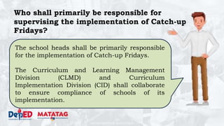 DEPARTMENT OF EDUCATION
Who shall primarily be responsible for
supervising the implementation of Catch-up
Fridays?
The school heads shall be primarily responsible
for the implementation of Catch-up Fridays.
The Curriculum and Learning Management
Division (CLMD) and Curriculum
Implementation Division (CID) shall collaborate
to ensure compliance of schools of its
implementation.
 