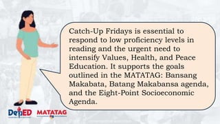 DEPARTMENT OF EDUCATION
Catch-Up Fridays is essential to
respond to low proficiency levels in
reading and the urgent need to
intensify Values, Health, and Peace
Education. It supports the goals
outlined in the MATATAG: Bansang
Makabata, Batang Makabansa agenda,
and the Eight-Point Socioeconomic
Agenda.
 