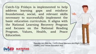 DEPARTMENT OF EDUCATION
Catch-Up Fridays is implemented to help
address learning gaps and reinforce
foundational, social, and relevant skills
necessary to successfully implement the
basic education curriculum. It aligns with
the National Learning Recovery Program
and focuses on the National Reading
Program, Values, Health, and Peace
Education.
Republic Act (RA) No. 11476 (Good Manners and Right Conduct
(GMRC) and Values Education Act)
 