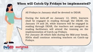 DEPARTMENT OF EDUCATION
When will Catch-Up Fridays be implemented?
All Fridays in January shall be devoted to DEAR.
During the kick-off on January 12, 2024, learners
shall be engaged in reading through the DEAR. On
January 19 and 26, while learners will be engaged in
reading through DEAR, the teachers not assigned as
reading facilitators will attend the training on the
implementation of Catch-up Fridays.
For January 26 which falls during the Mid-year break,
SDOs shall continue orienting teachers on Catch-up
Fridays.
 