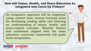 DEPARTMENT OF EDUCATION
How will Values, Health, and Peace Education be
integrated into Catch-Up Fridays?
An integrative approach will be employed,
using content from various learning areas
for developing reading skills and fostering
an understanding of values, health, and
peace-related concepts. Monthly themes
and subthemes aligned with the basic
education curricular framework will guide
these integrations.
 