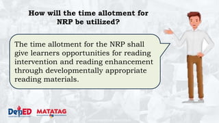DEPARTMENT OF EDUCATION
The time allotment for the NRP shall
give learners opportunities for reading
intervention and reading enhancement
through developmentally appropriate
reading materials.
How will the time allotment for
NRP be utilized?
 