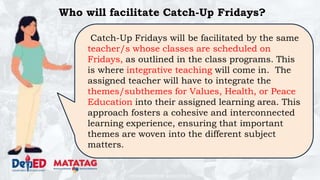 DEPARTMENT OF EDUCATION
Who will facilitate Catch-Up Fridays?
Catch-Up Fridays will be facilitated by the same
teacher/s whose classes are scheduled on
Fridays, as outlined in the class programs. This
is where integrative teaching will come in. The
assigned teacher will have to integrate the
themes/subthemes for Values, Health, or Peace
Education into their assigned learning area. This
approach fosters a cohesive and interconnected
learning experience, ensuring that important
themes are woven into the different subject
matters.
 