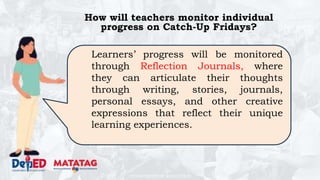 DEPARTMENT OF EDUCATION
How will teachers monitor individual
progress on Catch-Up Fridays?
Learners’ progress will be monitored
through Reflection Journals, where
they can articulate their thoughts
through writing, stories, journals,
personal essays, and other creative
expressions that reflect their unique
learning experiences.
 