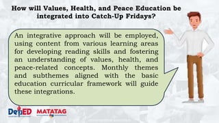 DEPARTMENT OF EDUCATION
How will Values, Health, and Peace Education be
integrated into Catch-Up Fridays?
An integrative approach will be employed,
using content from various learning areas
for developing reading skills and fostering
an understanding of values, health, and
peace-related concepts. Monthly themes
and subthemes aligned with the basic
education curricular framework will guide
these integrations.
 