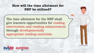DEPARTMENT OF EDUCATION
The time allotment for the NRP shall
give learners opportunities for reading
intervention and reading enhancement
through developmentally
appropriate reading materials.
How will the time allotment for
NRP be utilized?
 