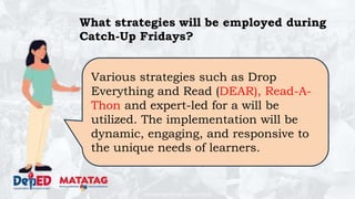 DEPARTMENT OF EDUCATION
What strategies will be employed during
Catch-Up Fridays?
Various strategies such as Drop
Everything and Read (DEAR), Read-A-
Thon and expert-led for a will be
utilized. The implementation will be
dynamic, engaging, and responsive to
the unique needs of learners.
 