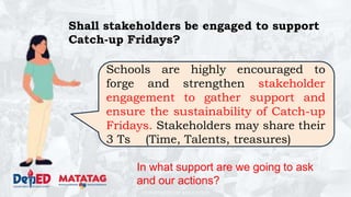 DEPARTMENT OF EDUCATION
Shall stakeholders be engaged to support
Catch-up Fridays?
Schools are highly encouraged to
forge and strengthen stakeholder
engagement to gather support and
ensure the sustainability of Catch-up
Fridays. Stakeholders may share their
3 Ts (Time, Talents, treasures)
In what support are we going to ask
and our actions?
 