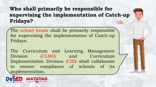 DEPARTMENT OF EDUCATION
Who shall primarily be responsible for
supervising the implementation of Catch-up
Fridays?
The school heads shall be primarily responsible
for supervising the implementation of Catch-up
Fridays.
The Curriculum and Learning Management
Division (CLMD) and Curriculum
Implementation Division (CID) shall collaborate
to ensure compliance of schools of its
implementation.
 