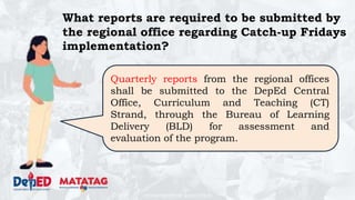 DEPARTMENT OF EDUCATION
Quarterly reports from the regional offices
shall be submitted to the DepEd Central
Office, Curriculum and Teaching (CT)
Strand, through the Bureau of Learning
Delivery (BLD) for assessment and
evaluation of the program.
What reports are required to be submitted by
the regional office regarding Catch-up Fridays
implementation?
 