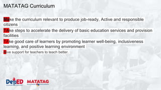 DEPARTMENT OF EDUCATION
MATATAG Curriculum
Make the curriculum relevant to produce job-ready, Active and responsible
citizens
TAke steps to accelerate the delivery of basic education services and provision
facilities
TAke good care of learners by promoting learner well-being, inclusiveness
learning, and positive learning environment
Give support for teachers to teach better.
 